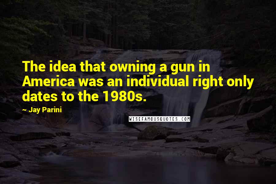 Jay Parini Quotes: The idea that owning a gun in America was an individual right only dates to the 1980s.