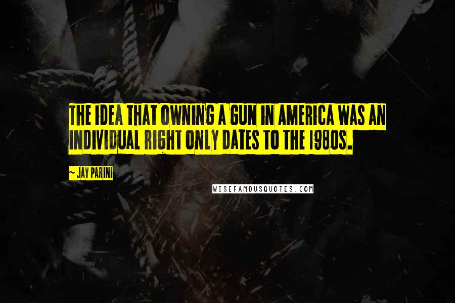 Jay Parini Quotes: The idea that owning a gun in America was an individual right only dates to the 1980s.