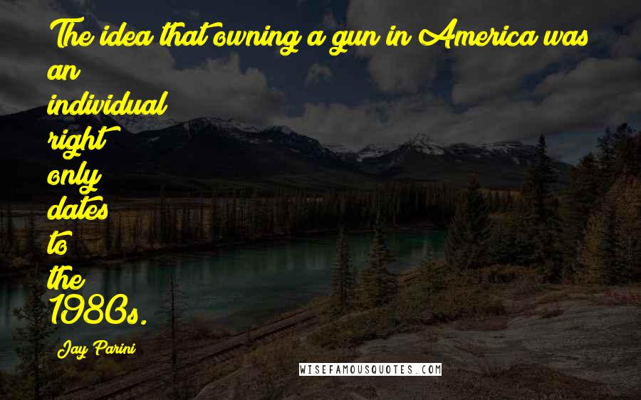 Jay Parini Quotes: The idea that owning a gun in America was an individual right only dates to the 1980s.