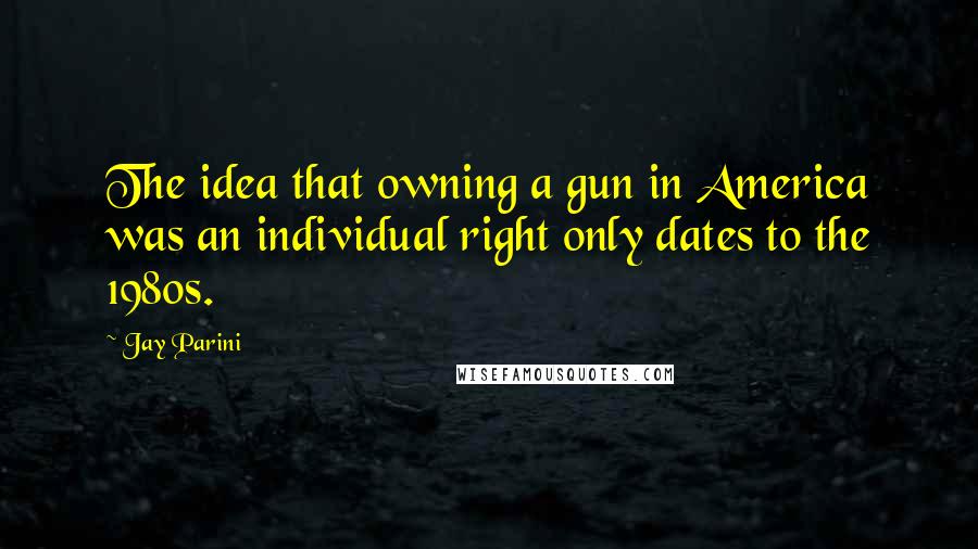 Jay Parini Quotes: The idea that owning a gun in America was an individual right only dates to the 1980s.