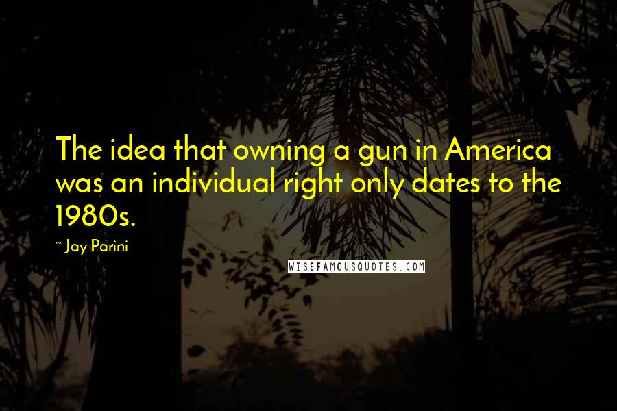Jay Parini Quotes: The idea that owning a gun in America was an individual right only dates to the 1980s.