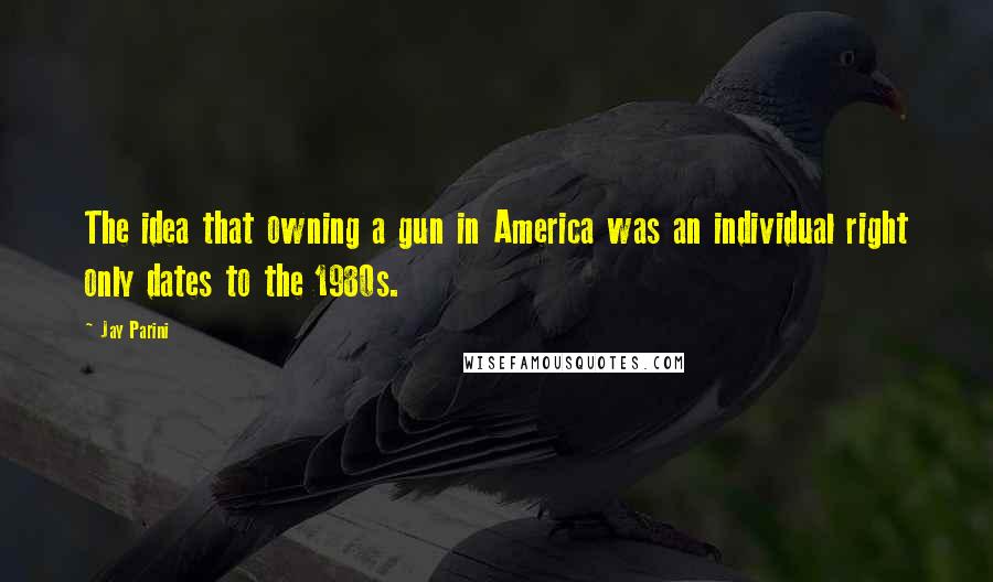 Jay Parini Quotes: The idea that owning a gun in America was an individual right only dates to the 1980s.
