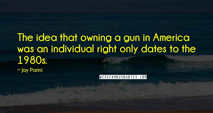 Jay Parini Quotes: The idea that owning a gun in America was an individual right only dates to the 1980s.