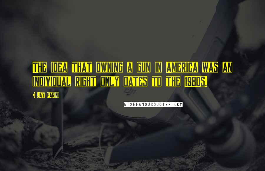 Jay Parini Quotes: The idea that owning a gun in America was an individual right only dates to the 1980s.