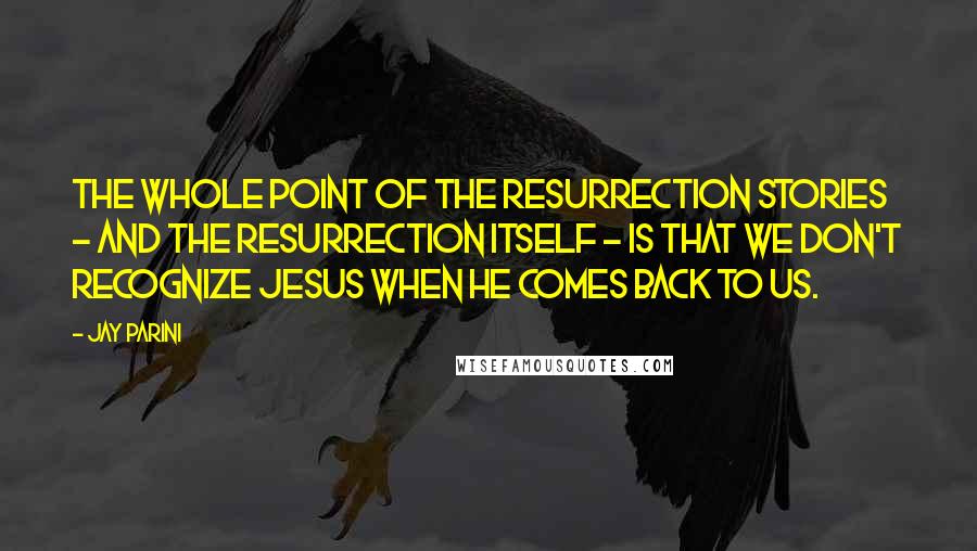 Jay Parini Quotes: The whole point of the Resurrection stories - and the Resurrection itself - is that we don't recognize Jesus when he comes back to us.