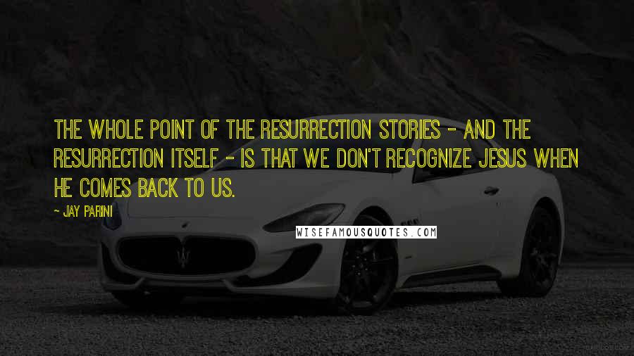 Jay Parini Quotes: The whole point of the Resurrection stories - and the Resurrection itself - is that we don't recognize Jesus when he comes back to us.