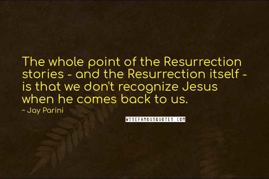 Jay Parini Quotes: The whole point of the Resurrection stories - and the Resurrection itself - is that we don't recognize Jesus when he comes back to us.