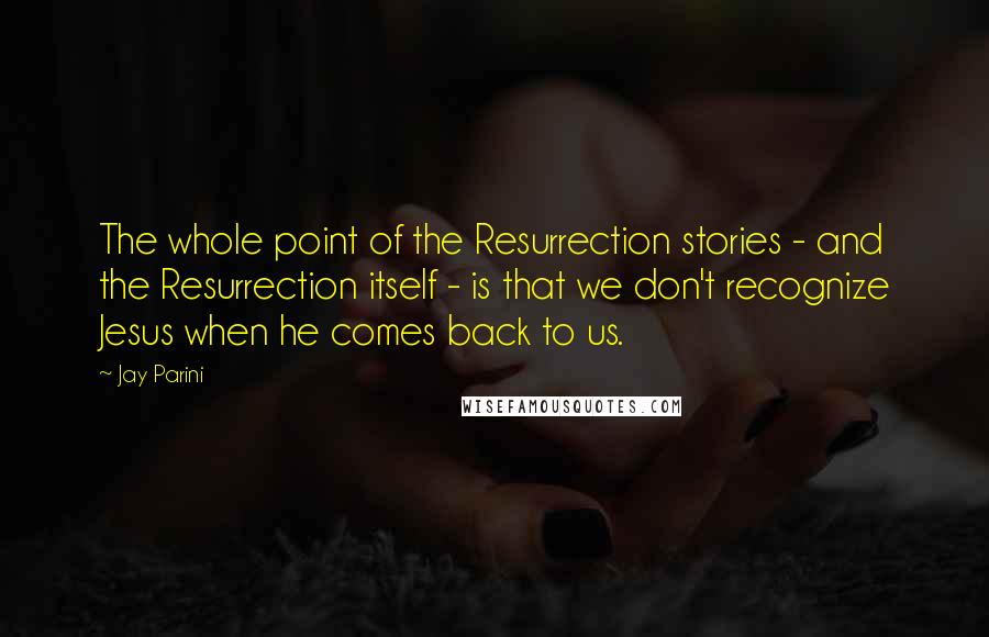 Jay Parini Quotes: The whole point of the Resurrection stories - and the Resurrection itself - is that we don't recognize Jesus when he comes back to us.