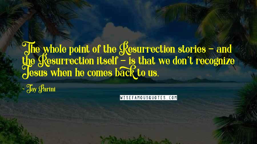 Jay Parini Quotes: The whole point of the Resurrection stories - and the Resurrection itself - is that we don't recognize Jesus when he comes back to us.