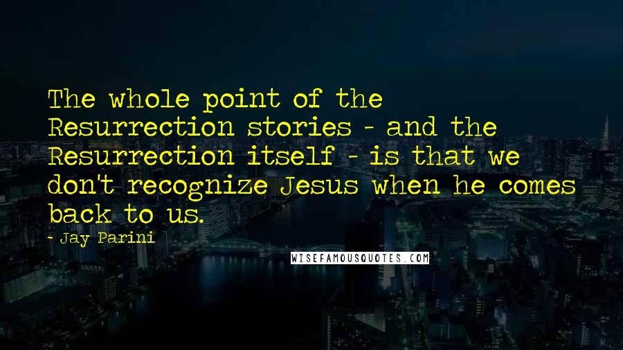 Jay Parini Quotes: The whole point of the Resurrection stories - and the Resurrection itself - is that we don't recognize Jesus when he comes back to us.