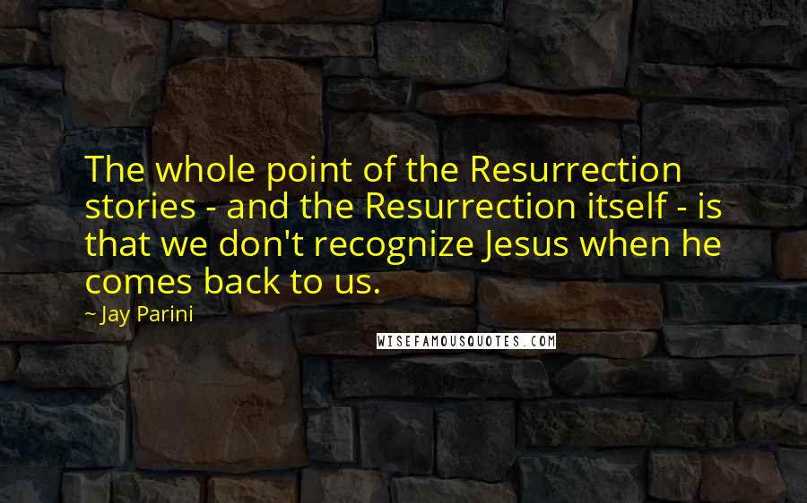Jay Parini Quotes: The whole point of the Resurrection stories - and the Resurrection itself - is that we don't recognize Jesus when he comes back to us.