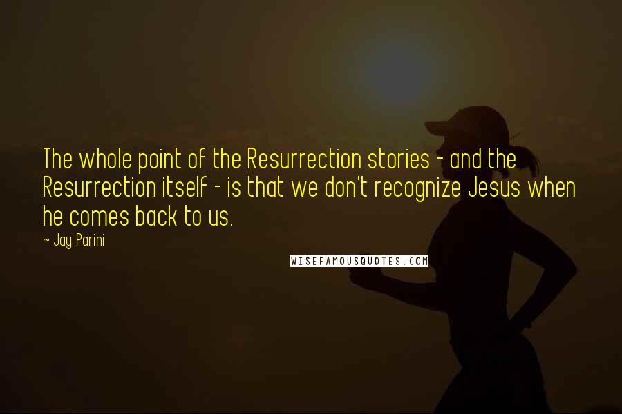 Jay Parini Quotes: The whole point of the Resurrection stories - and the Resurrection itself - is that we don't recognize Jesus when he comes back to us.