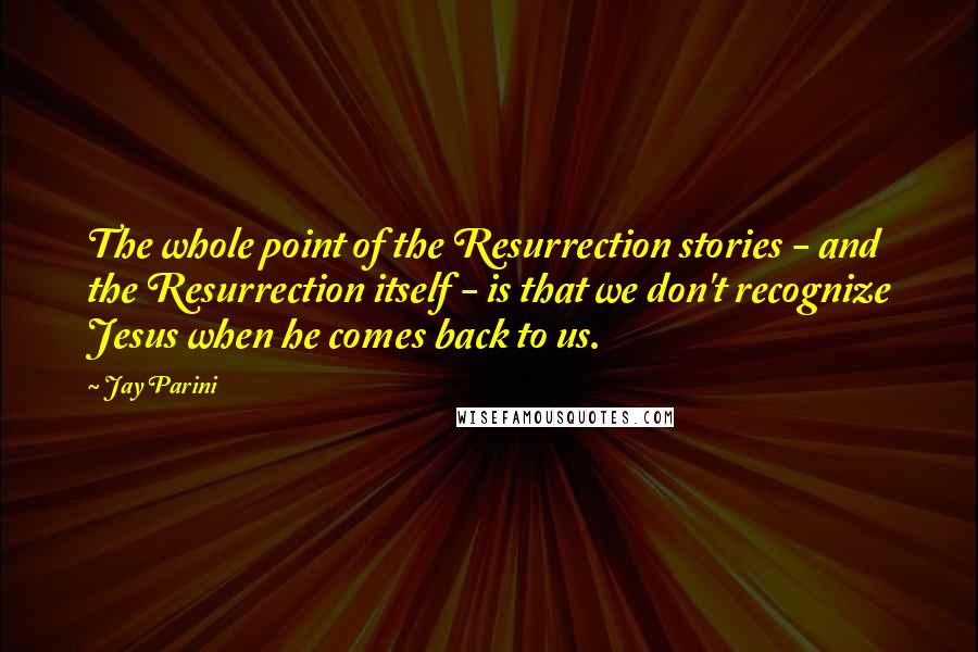 Jay Parini Quotes: The whole point of the Resurrection stories - and the Resurrection itself - is that we don't recognize Jesus when he comes back to us.
