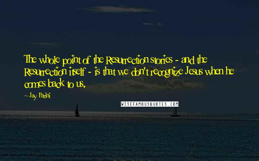 Jay Parini Quotes: The whole point of the Resurrection stories - and the Resurrection itself - is that we don't recognize Jesus when he comes back to us.