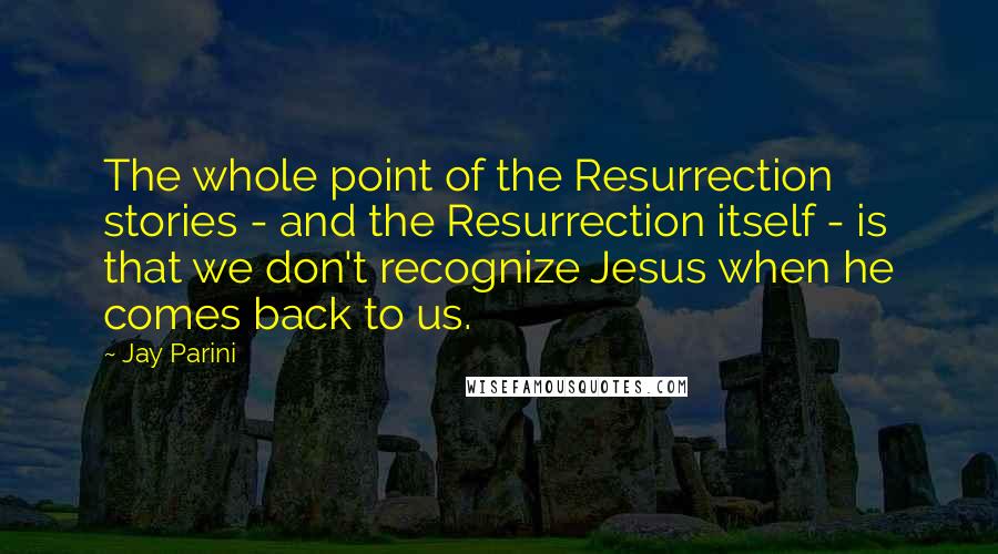 Jay Parini Quotes: The whole point of the Resurrection stories - and the Resurrection itself - is that we don't recognize Jesus when he comes back to us.