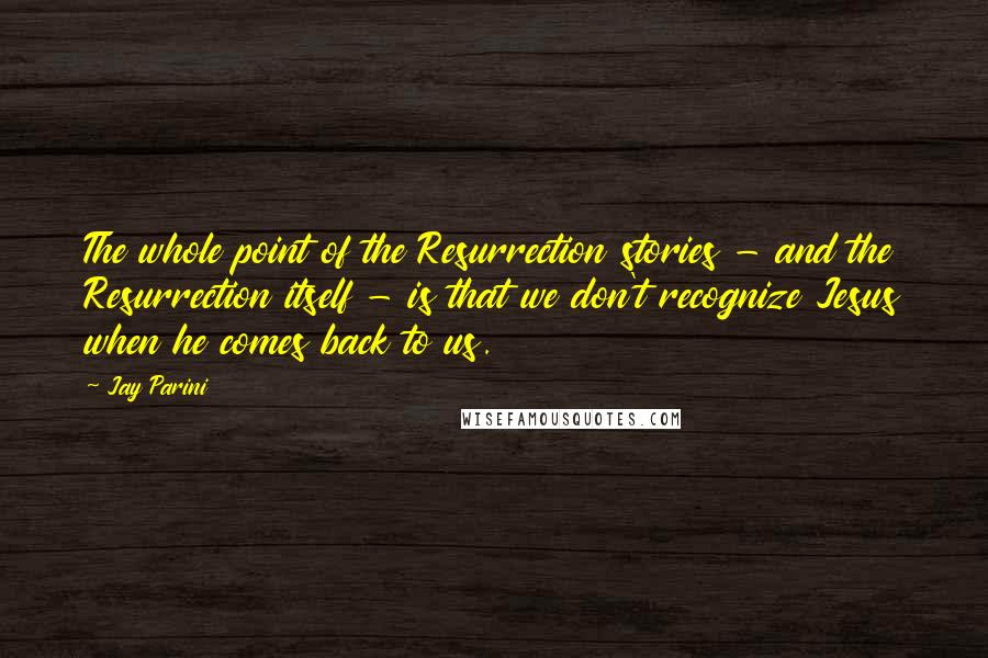 Jay Parini Quotes: The whole point of the Resurrection stories - and the Resurrection itself - is that we don't recognize Jesus when he comes back to us.