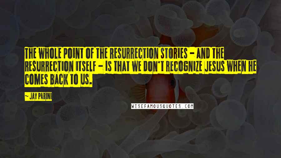 Jay Parini Quotes: The whole point of the Resurrection stories - and the Resurrection itself - is that we don't recognize Jesus when he comes back to us.