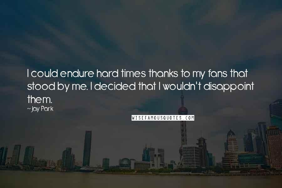 Jay Park Quotes: I could endure hard times thanks to my fans that stood by me. I decided that I wouldn't disappoint them.