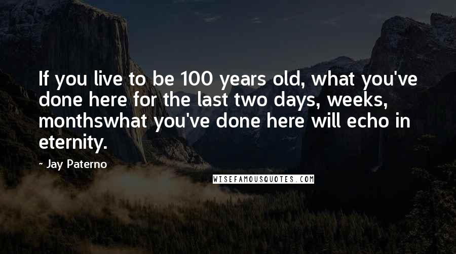 Jay Paterno Quotes: If you live to be 100 years old, what you've done here for the last two days, weeks, monthswhat you've done here will echo in eternity.