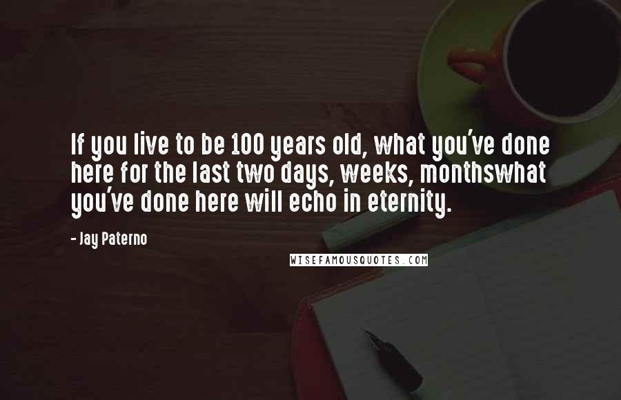 Jay Paterno Quotes: If you live to be 100 years old, what you've done here for the last two days, weeks, monthswhat you've done here will echo in eternity.