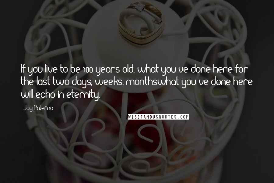 Jay Paterno Quotes: If you live to be 100 years old, what you've done here for the last two days, weeks, monthswhat you've done here will echo in eternity.