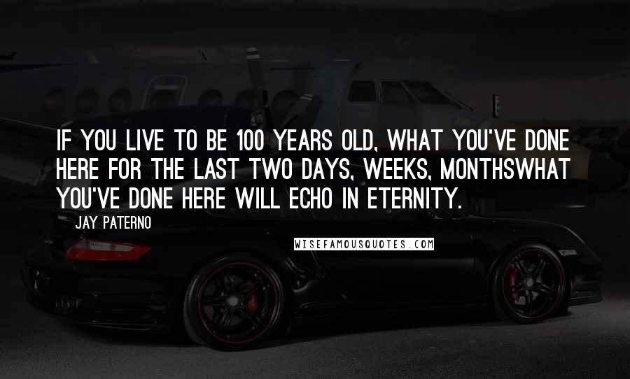 Jay Paterno Quotes: If you live to be 100 years old, what you've done here for the last two days, weeks, monthswhat you've done here will echo in eternity.
