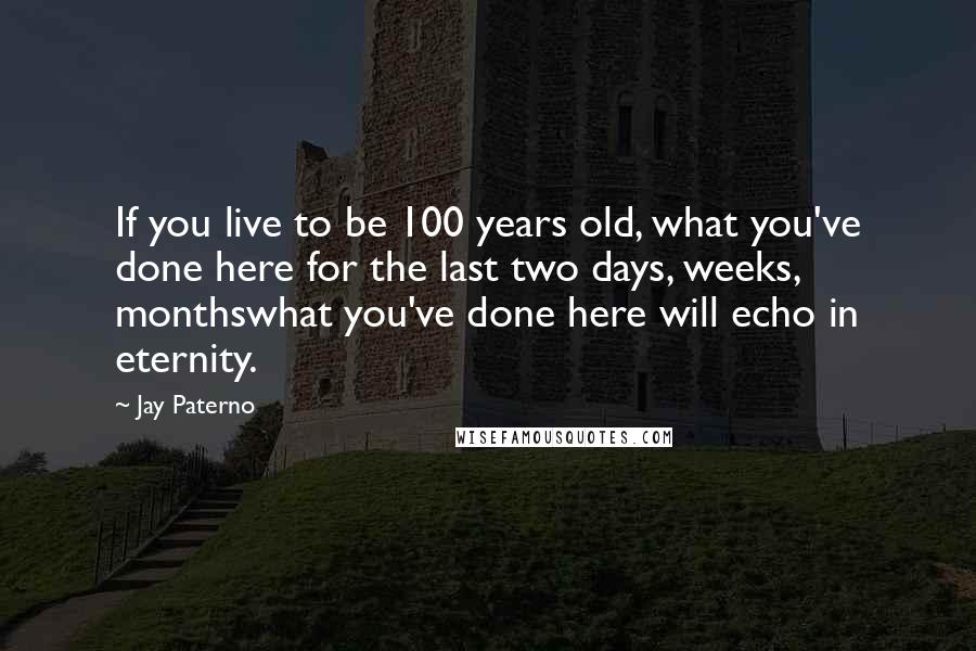 Jay Paterno Quotes: If you live to be 100 years old, what you've done here for the last two days, weeks, monthswhat you've done here will echo in eternity.