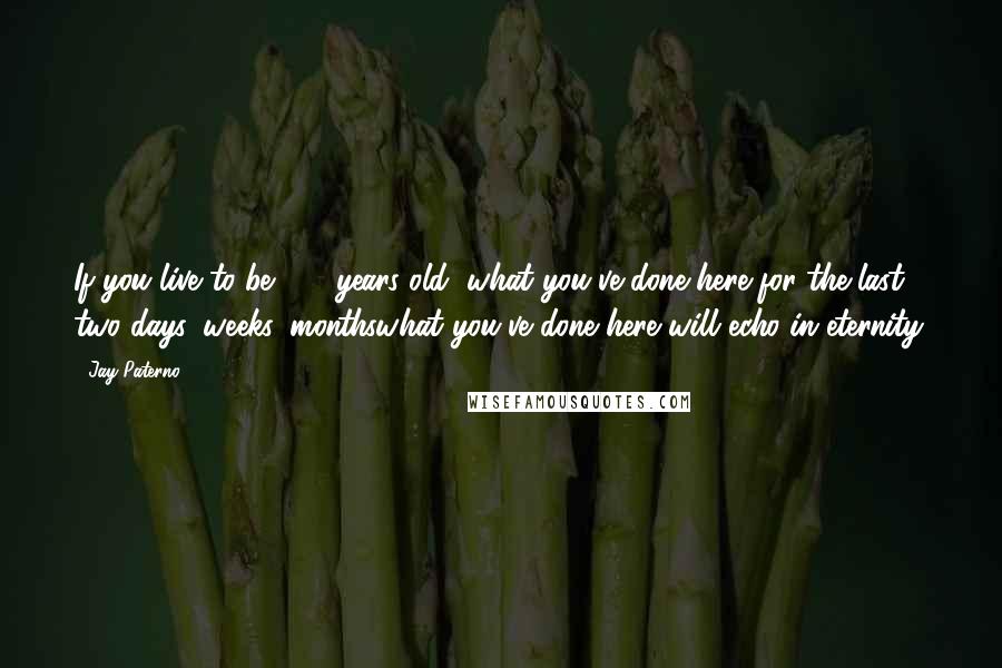 Jay Paterno Quotes: If you live to be 100 years old, what you've done here for the last two days, weeks, monthswhat you've done here will echo in eternity.