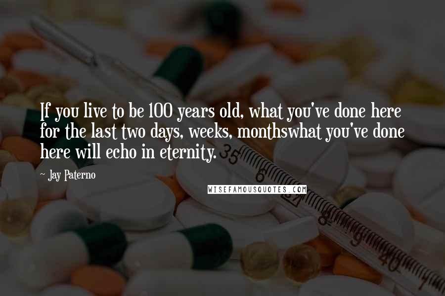 Jay Paterno Quotes: If you live to be 100 years old, what you've done here for the last two days, weeks, monthswhat you've done here will echo in eternity.