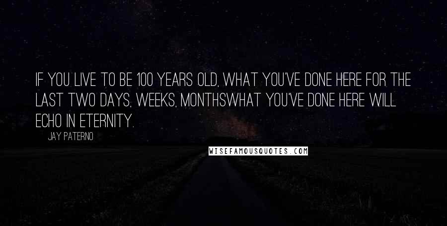 Jay Paterno Quotes: If you live to be 100 years old, what you've done here for the last two days, weeks, monthswhat you've done here will echo in eternity.