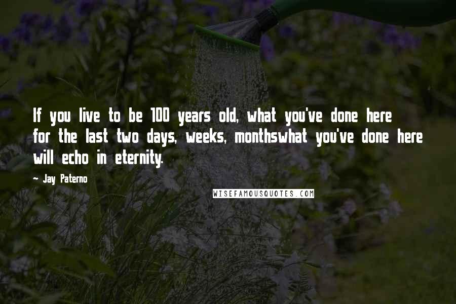 Jay Paterno Quotes: If you live to be 100 years old, what you've done here for the last two days, weeks, monthswhat you've done here will echo in eternity.