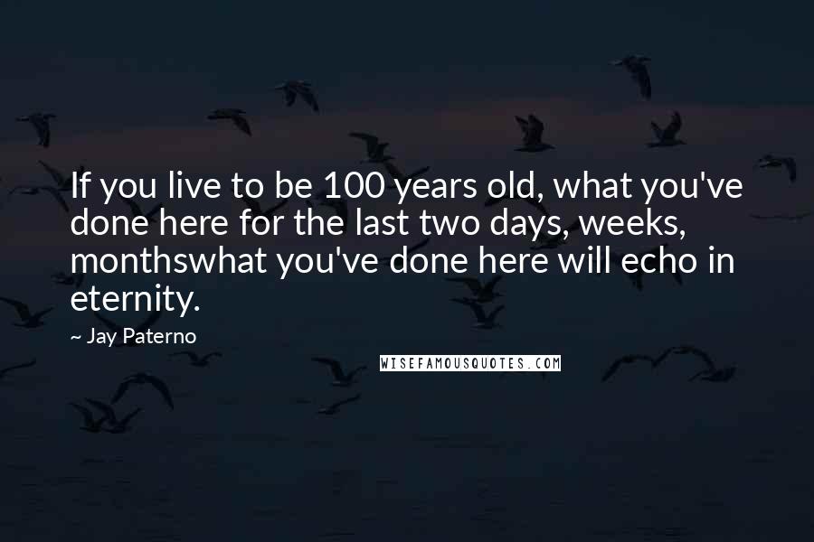 Jay Paterno Quotes: If you live to be 100 years old, what you've done here for the last two days, weeks, monthswhat you've done here will echo in eternity.