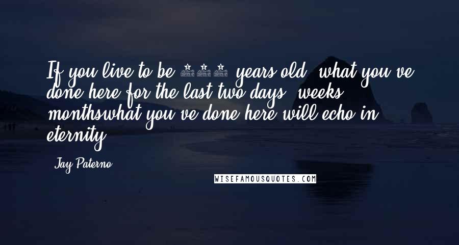 Jay Paterno Quotes: If you live to be 100 years old, what you've done here for the last two days, weeks, monthswhat you've done here will echo in eternity.