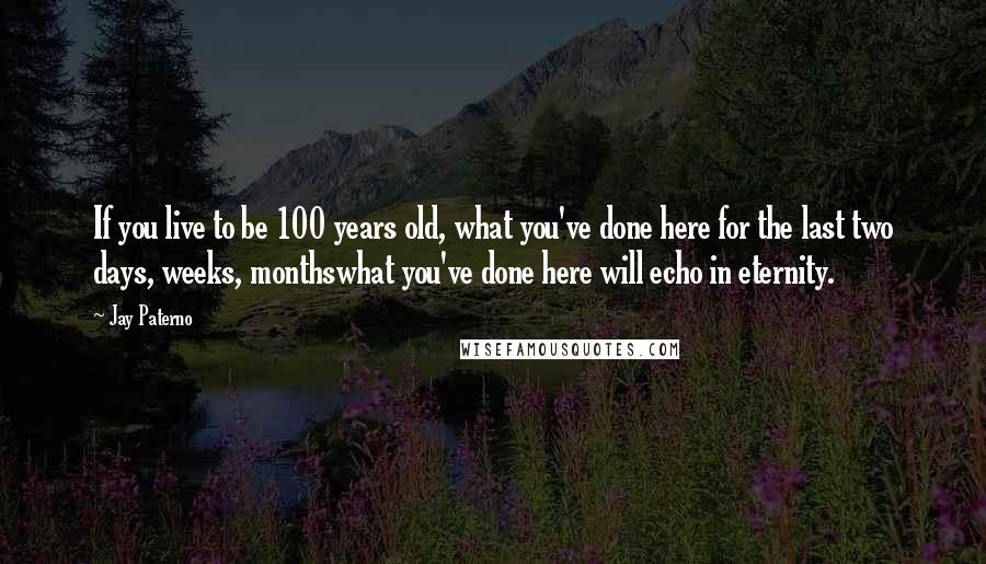 Jay Paterno Quotes: If you live to be 100 years old, what you've done here for the last two days, weeks, monthswhat you've done here will echo in eternity.