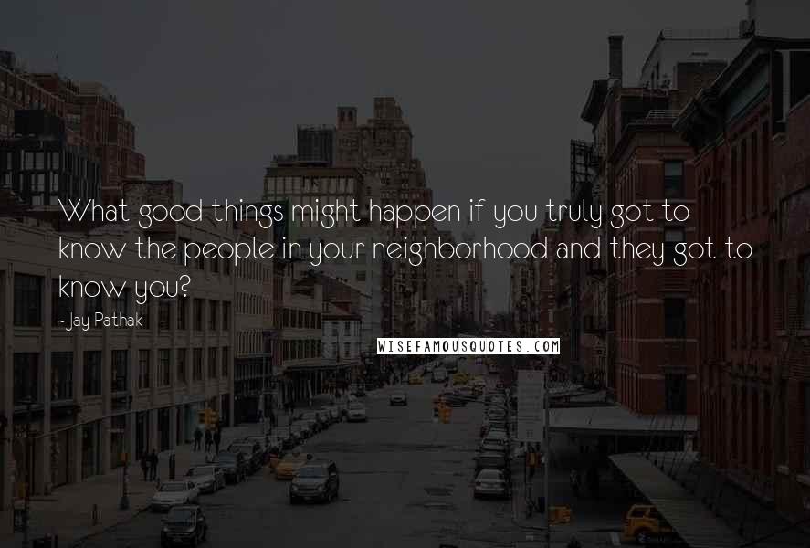 Jay Pathak Quotes: What good things might happen if you truly got to know the people in your neighborhood and they got to know you?