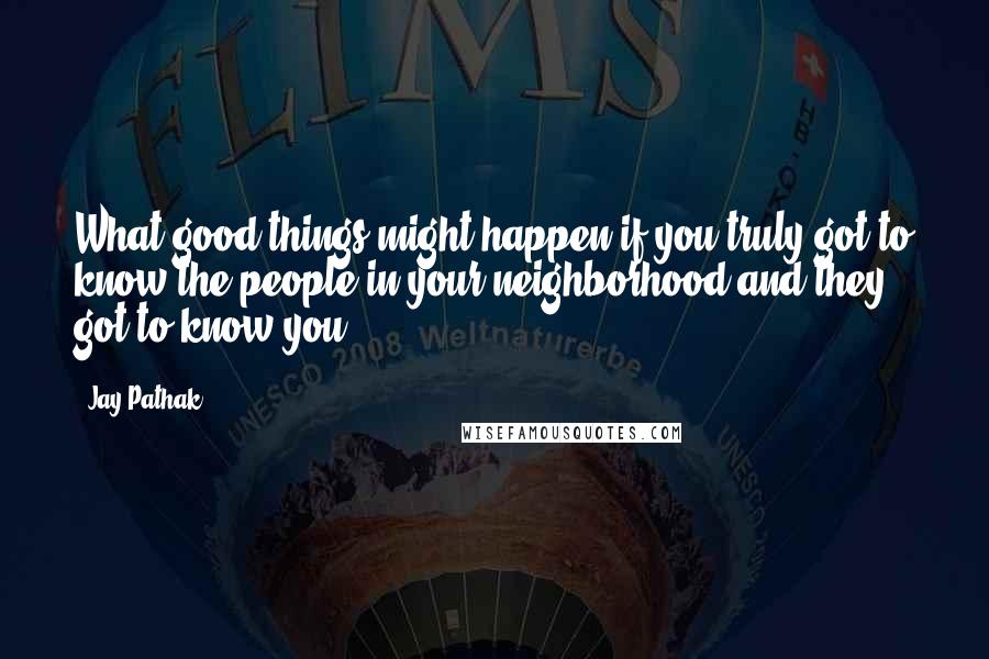 Jay Pathak Quotes: What good things might happen if you truly got to know the people in your neighborhood and they got to know you?