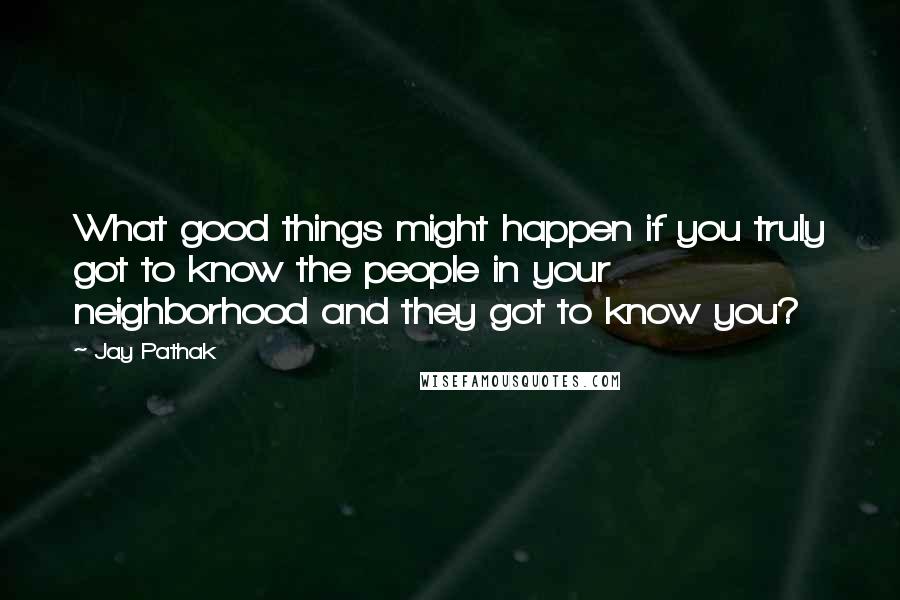 Jay Pathak Quotes: What good things might happen if you truly got to know the people in your neighborhood and they got to know you?