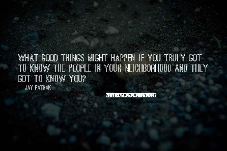 Jay Pathak Quotes: What good things might happen if you truly got to know the people in your neighborhood and they got to know you?