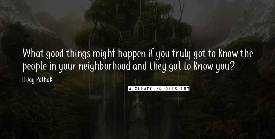 Jay Pathak Quotes: What good things might happen if you truly got to know the people in your neighborhood and they got to know you?