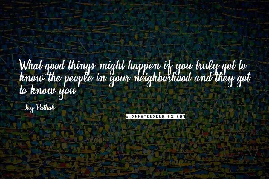 Jay Pathak Quotes: What good things might happen if you truly got to know the people in your neighborhood and they got to know you?