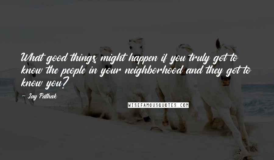 Jay Pathak Quotes: What good things might happen if you truly got to know the people in your neighborhood and they got to know you?