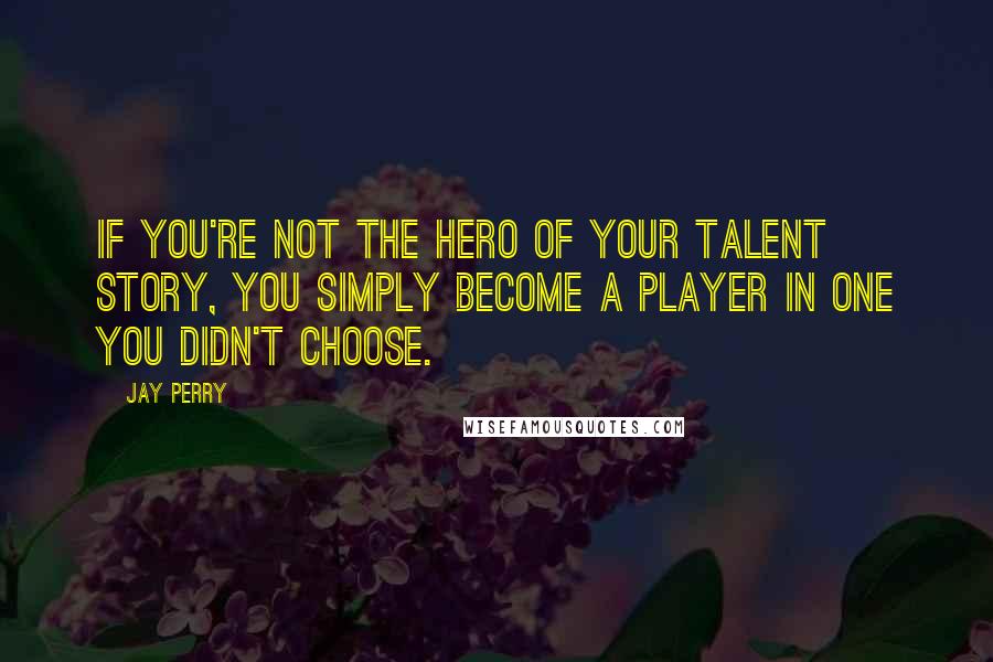 Jay Perry Quotes: If you're not the hero of your talent story, you simply become a player in one you didn't choose.