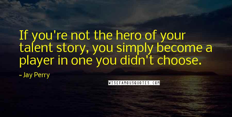 Jay Perry Quotes: If you're not the hero of your talent story, you simply become a player in one you didn't choose.