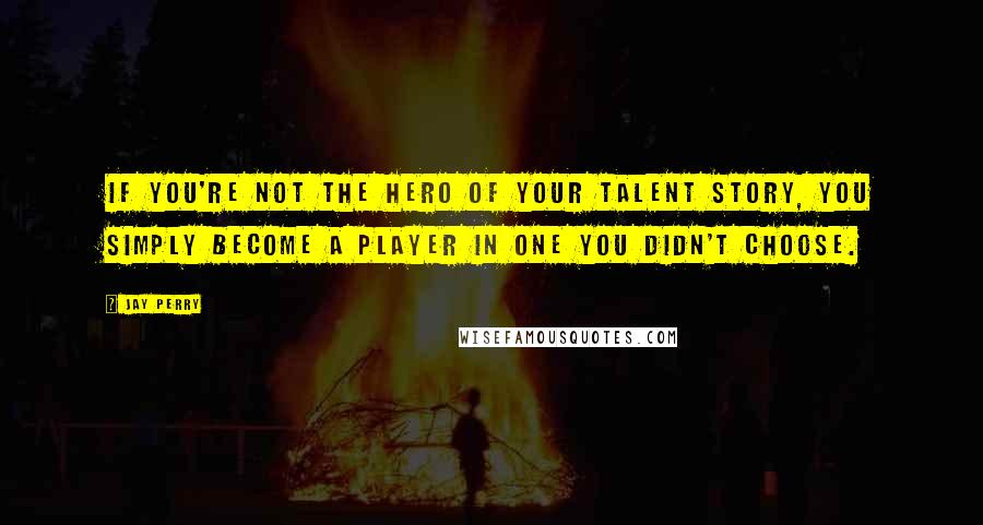 Jay Perry Quotes: If you're not the hero of your talent story, you simply become a player in one you didn't choose.