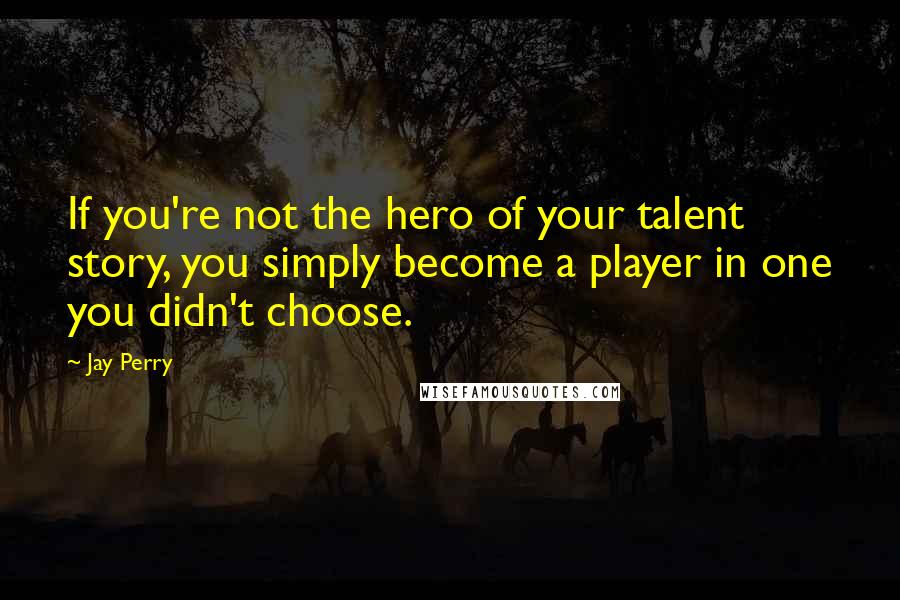 Jay Perry Quotes: If you're not the hero of your talent story, you simply become a player in one you didn't choose.