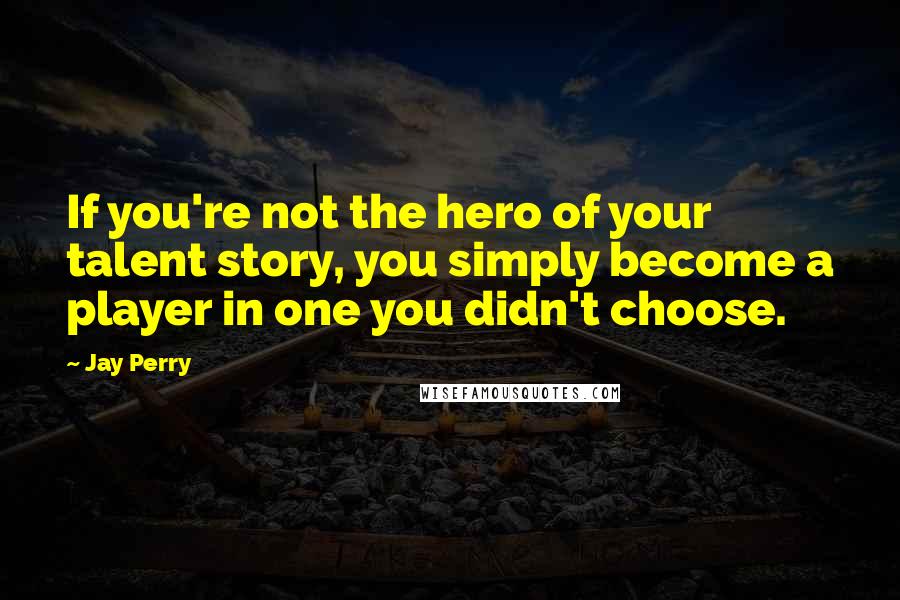 Jay Perry Quotes: If you're not the hero of your talent story, you simply become a player in one you didn't choose.