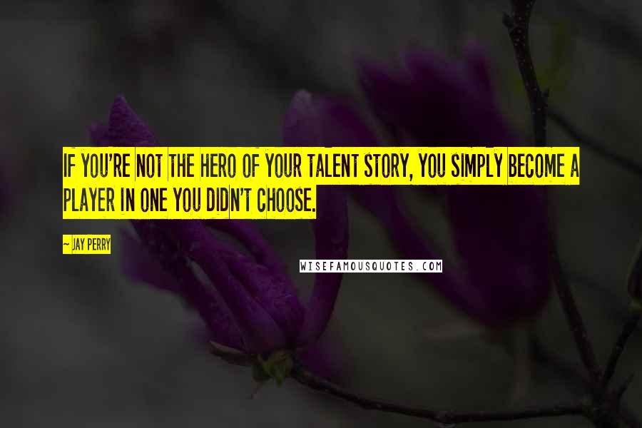 Jay Perry Quotes: If you're not the hero of your talent story, you simply become a player in one you didn't choose.