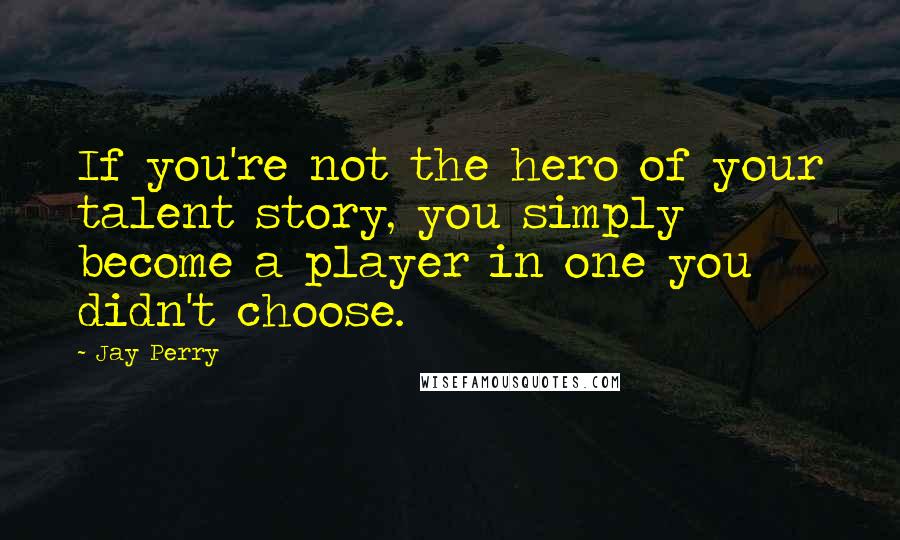 Jay Perry Quotes: If you're not the hero of your talent story, you simply become a player in one you didn't choose.