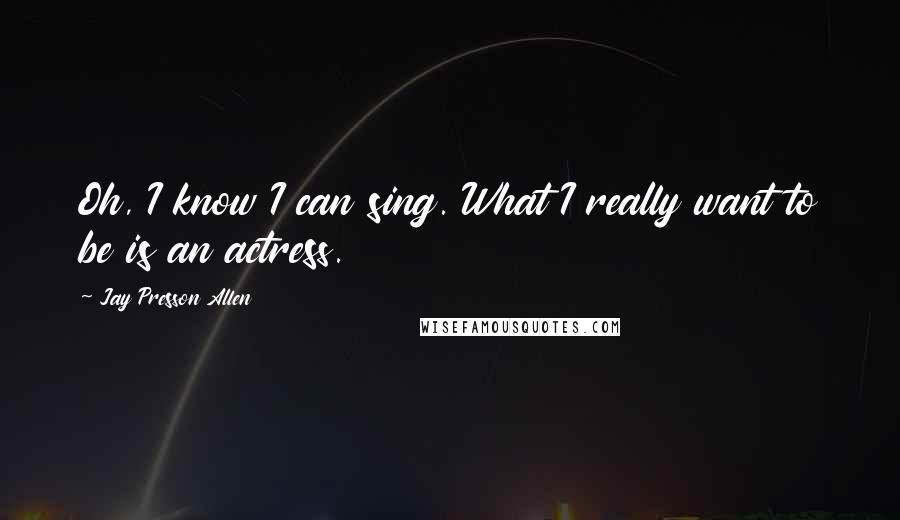 Jay Presson Allen Quotes: Oh, I know I can sing. What I really want to be is an actress.