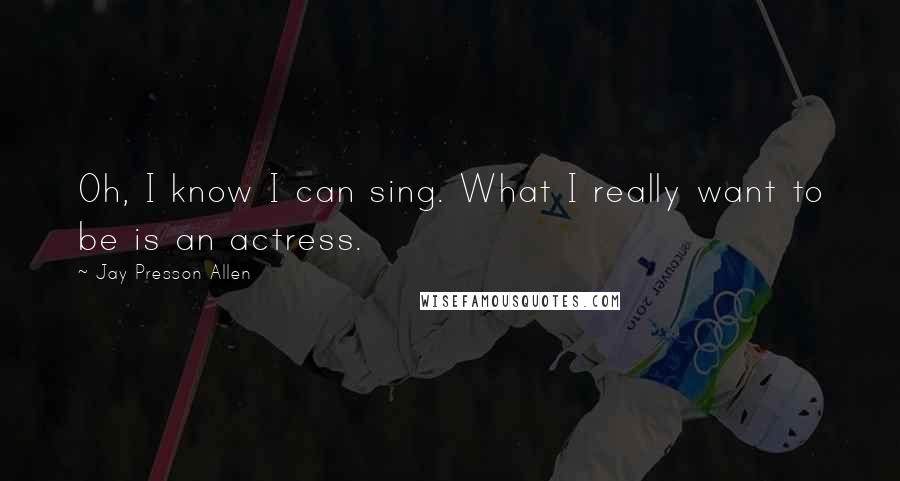 Jay Presson Allen Quotes: Oh, I know I can sing. What I really want to be is an actress.
